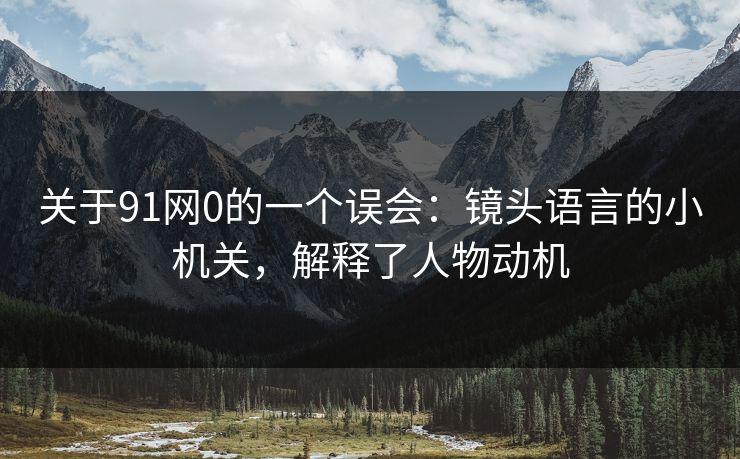 关于91网0的一个误会：镜头语言的小机关，解释了人物动机