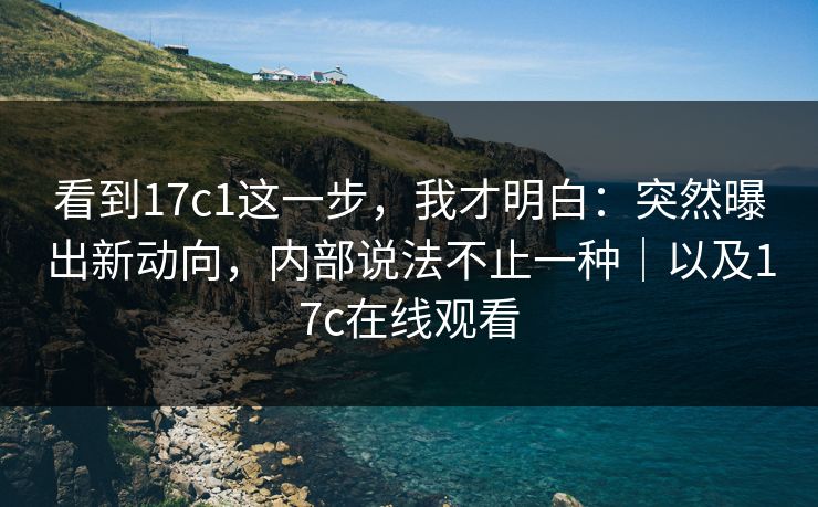 看到17c1这一步，我才明白：突然曝出新动向，内部说法不止一种｜以及17c在线观看