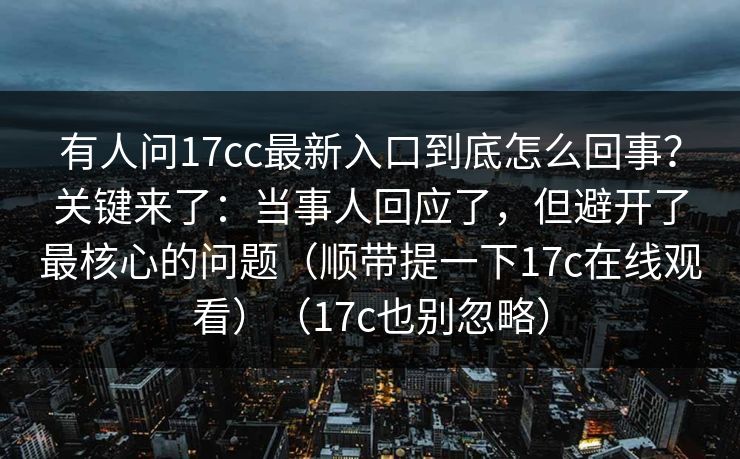 有人问17cc最新入口到底怎么回事？关键来了：当事人回应了，但避开了最核心的问题（顺带提一下17c在线观看）（17c也别忽略）