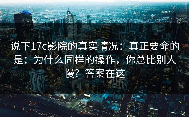 说下17c影院的真实情况:真正要命的是:为什么同样的操作,你总比别人慢?答案在这 说下17c影院的真实情况:真正要命的是:为什么同样的操作,你总比别人慢?答案在这