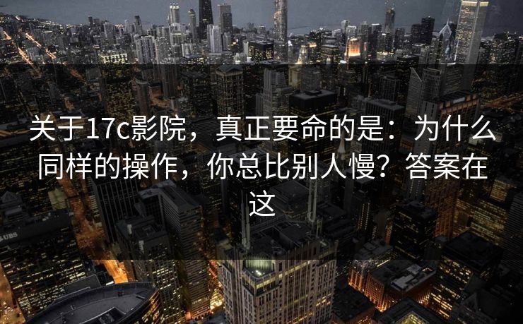 关于17c影院,真正要命的是:为什么同样的操作,你总比别人慢?答案在这 关于17c影院,真正要命的是:为什么同样的操作,你总比别人慢?答案在这