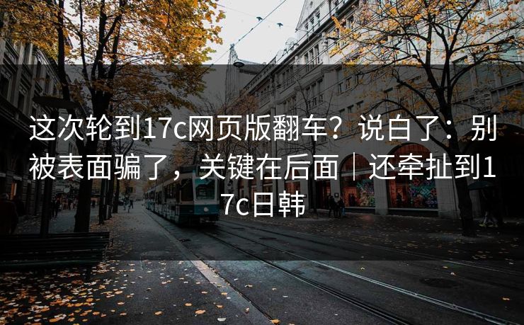 这次轮到17c网页版翻车?说白了:别被表面骗了,关键在后面|还牵扯到17c日韩 这次轮到17c网页版翻车?说白了:别被表面骗了,关键在后面|还牵扯到17c日韩