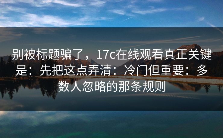 别被标题骗了,17c在线观看真正关键是:先把这点弄清:冷门但重要:多数人忽略的那条规则 别被标题骗了,17c在线观看真正关键是:先把这点弄清:冷门但重要:多数人忽略的那条规则