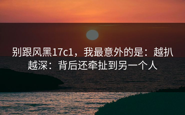 别跟风黑17c1,我最意外的是:越扒越深:背后还牵扯到另一个人 别跟风黑17c1,我最意外的是:越扒越深:背后还牵扯到另一个人