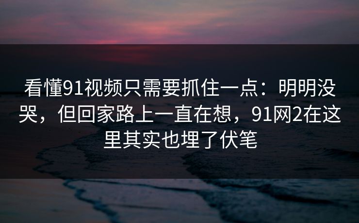 看懂91视频只需要抓住一点:明明没哭,但回家路上一直在想,91网2在这里其实也埋了伏笔 看懂91视频只需要抓住一点:明明没哭,但回家路上一直在想,91网2在这里其实也埋了伏笔