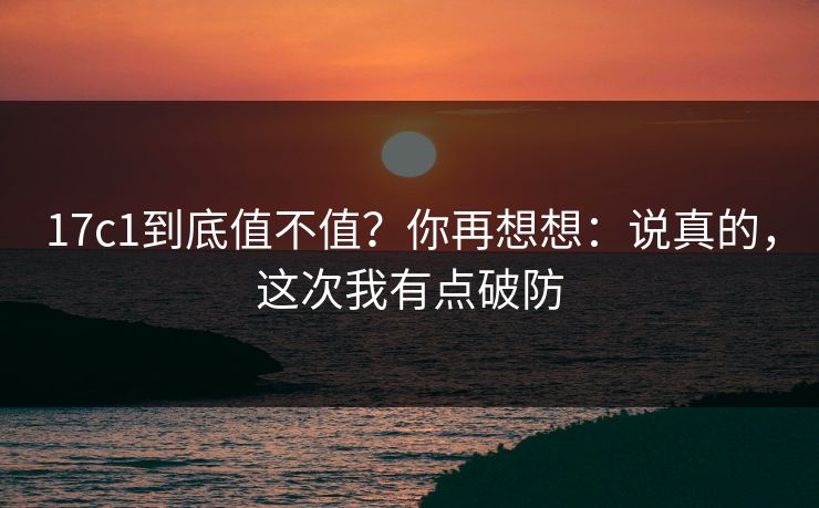 17c1到底值不值?你再想想:说真的,这次我有点破防 17c1到底值不值?你再想想:说真的,这次我有点破防
