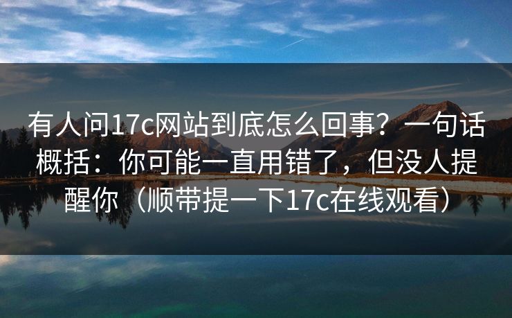 有人问17c网站到底怎么回事?一句话概括:你可能一直用错了,但没人提醒你(顺带提一下17c在线观看) 有人问17c网站到底怎么回事?一句话概括:你可能一直用错了,但没人提醒你(顺带提一下17c在线观看)