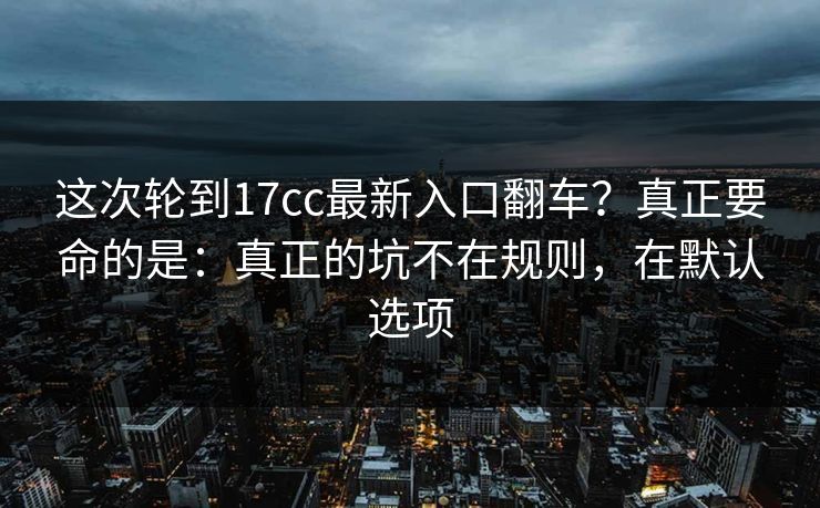 这次轮到17cc最新入口翻车?真正要命的是:真正的坑不在规则,在默认选项 这次轮到17cc最新入口翻车?真正要命的是:真正的坑不在规则,在默认选项