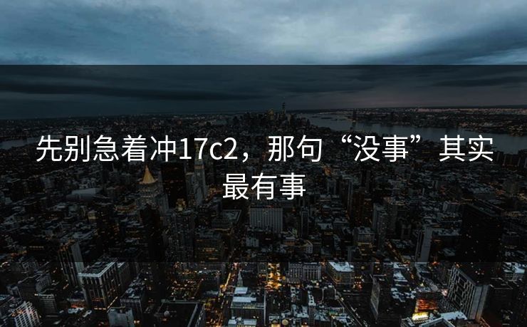 先别急着冲17c2,那句“没事”其实最有事 先别急着冲17c2,那句“没事”其实最有事