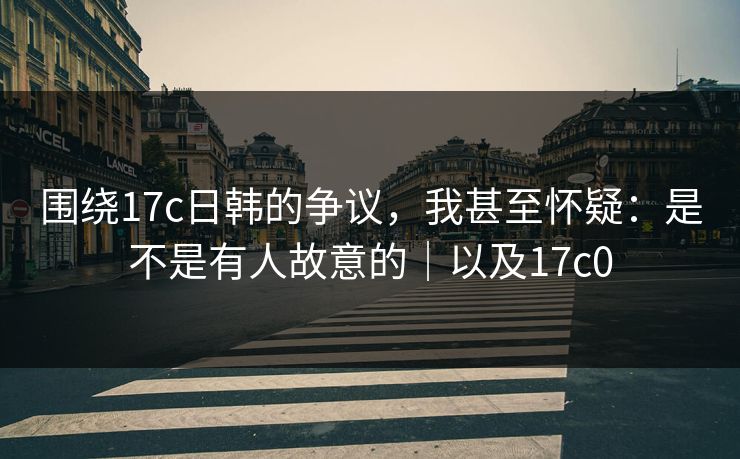 围绕17c日韩的争议,我甚至怀疑:是不是有人故意的|以及17c0 围绕17c日韩的争议,我甚至怀疑:是不是有人故意的|以及17c0