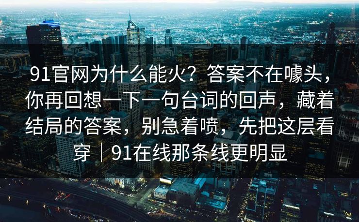 91官网为什么能火？答案不在噱头，你再回想一下一句台词的回声，藏着结局的答案，别急着喷，先把这层看穿｜91在线那条线更明显