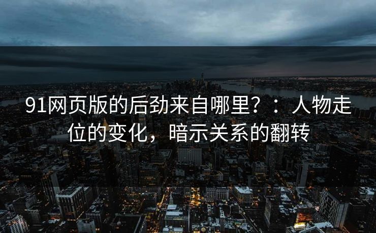 91网页版的后劲来自哪里？：人物走位的变化，暗示关系的翻转