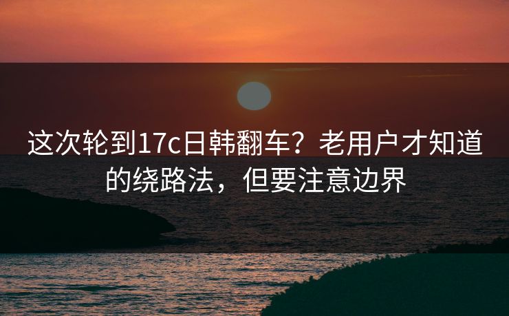 这次轮到17c日韩翻车？老用户才知道的绕路法，但要注意边界