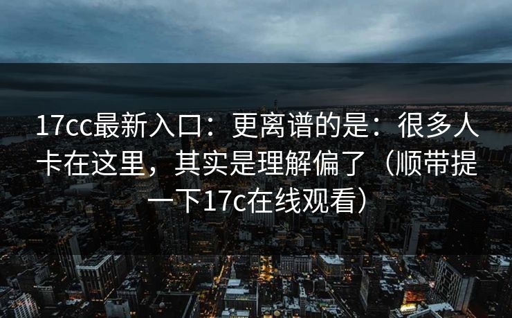 17cc最新入口：更离谱的是：很多人卡在这里，其实是理解偏了（顺带提一下17c在线观看）