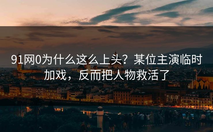 91网0为什么这么上头?某位主演临时加戏,反而把人物救活了 91网0为什么这么上头?某位主演临时加戏,反而把人物救活了