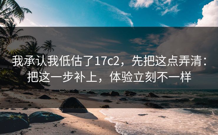 我承认我低估了17c2，先把这点弄清：把这一步补上，体验立刻不一样
