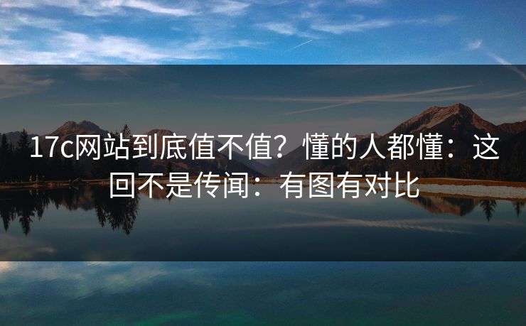 17c网站到底值不值？懂的人都懂：这回不是传闻：有图有对比