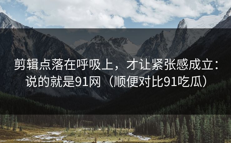 剪辑点落在呼吸上，才让紧张感成立：说的就是91网（顺便对比91吃瓜）