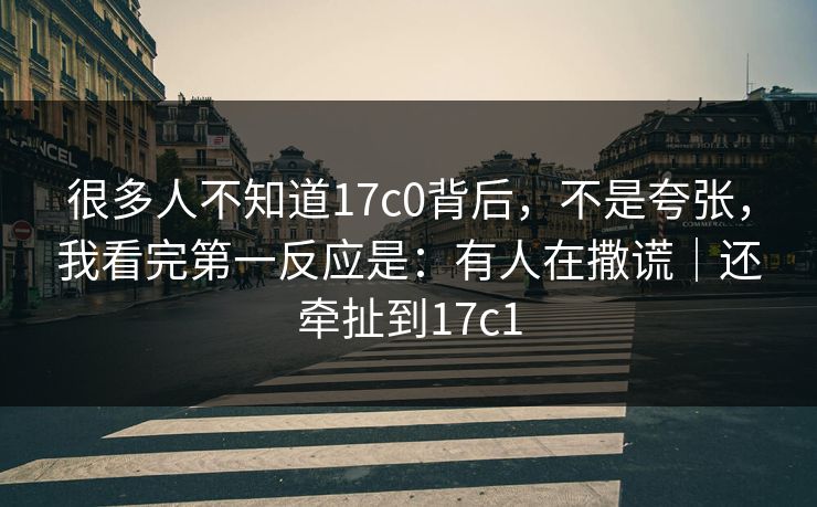 很多人不知道17c0背后，不是夸张，我看完第一反应是：有人在撒谎｜还牵扯到17c1