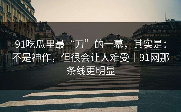 91吃瓜里最“刀”的一幕，其实是：不是神作，但很会让人难受｜91网那条线更明显