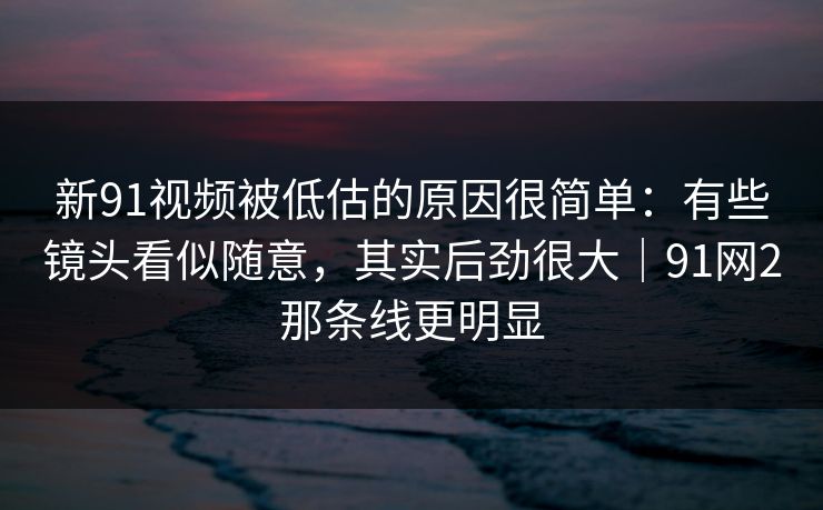 新91视频被低估的原因很简单:有些镜头看似随意,其实后劲很大|91网2那条线更明显 新91视频被低估的原因很简单:有些镜头看似随意,其实后劲很大|91网2那条线更明显