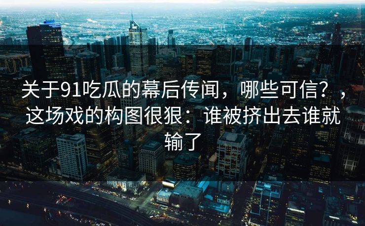 关于91吃瓜的幕后传闻,哪些可信?,这场戏的构图很狠:谁被挤出去谁就输了 关于91吃瓜的幕后传闻,哪些可信?,这场戏的构图很狠:谁被挤出去谁就输了