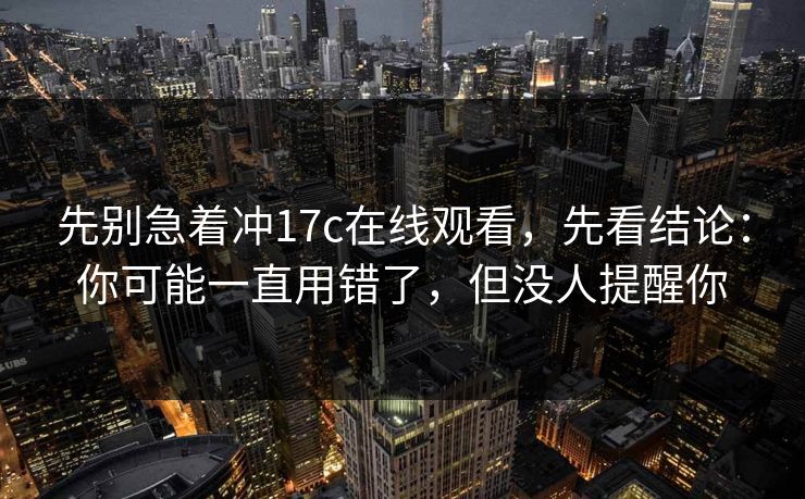 先别急着冲17c在线观看,先看结论:你可能一直用错了,但没人提醒你 先别急着冲17c在线观看,先看结论:你可能一直用错了,但没人提醒你