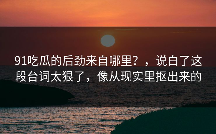91吃瓜的后劲来自哪里?,说白了这段台词太狠了,像从现实里抠出来的 91吃瓜的后劲来自哪里?,说白了这段台词太狠了,像从现实里抠出来的