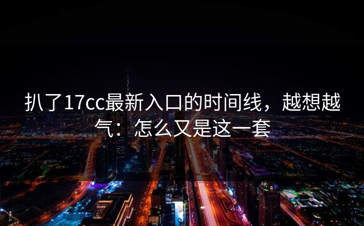 扒了17cc最新入口的时间线,越想越气:怎么又是这一套 扒了17cc最新入口的时间线,越想越气:怎么又是这一套