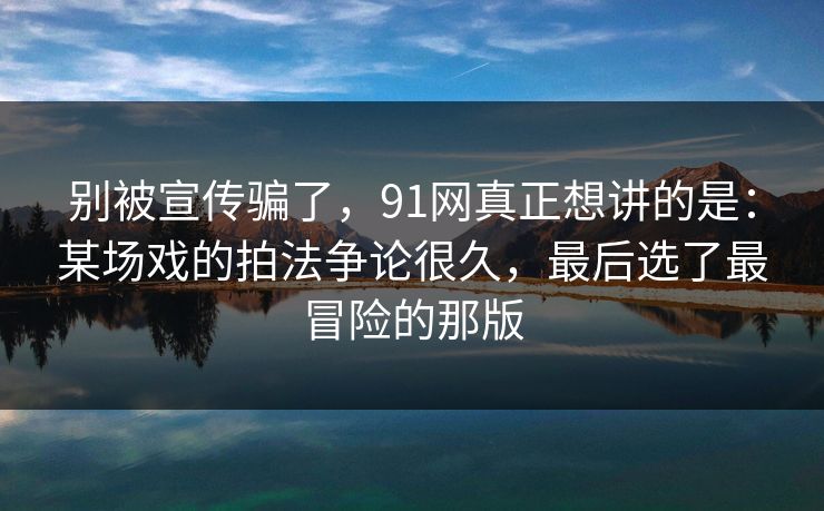 别被宣传骗了,91网真正想讲的是:某场戏的拍法争论很久,最后选了最冒险的那版 别被宣传骗了,91网真正想讲的是:某场戏的拍法争论很久,最后选了最冒险的那版
