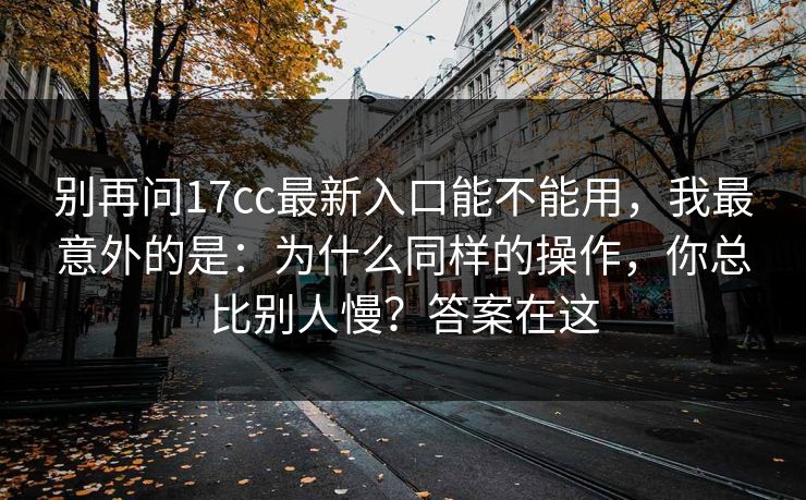 别再问17cc最新入口能不能用,我最意外的是:为什么同样的操作,你总比别人慢?答案在这 别再问17cc最新入口能不能用,我最意外的是:为什么同样的操作,你总比别人慢?答案在这