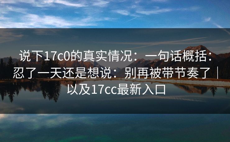 说下17c0的真实情况:一句话概括:忍了一天还是想说:别再被带节奏了|以及17cc最新入口 说下17c0的真实情况:一句话概括:忍了一天还是想说:别再被带节奏了|以及17cc最新入口