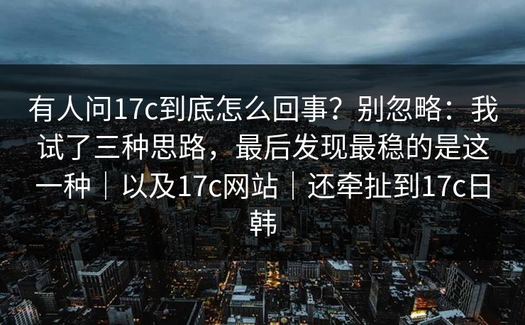 有人问17c到底怎么回事?别忽略:我试了三种思路,最后发现最稳的是这一种|以及17c网站|还牵扯到17c日韩 有人问17c到底怎么回事?别忽略:我试了三种思路,最后发现最稳的是这一种|以及17c网站|还牵扯到17c日韩