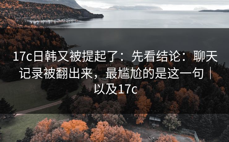 17c日韩又被提起了:先看结论:聊天记录被翻出来,最尴尬的是这一句|以及17c 17c日韩又被提起了:先看结论:聊天记录被翻出来,最尴尬的是这一句|以及17c