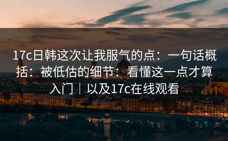 17c日韩这次让我服气的点:一句话概括:被低估的细节:看懂这一点才算入门|以及17c在线观看 17c日韩这次让我服气的点:一句话概括:被低估的细节:看懂这一点才算入门|以及17c在线观看