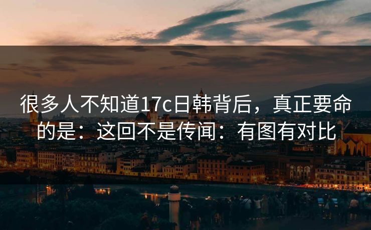 很多人不知道17c日韩背后,真正要命的是:这回不是传闻:有图有对比 很多人不知道17c日韩背后,真正要命的是:这回不是传闻:有图有对比