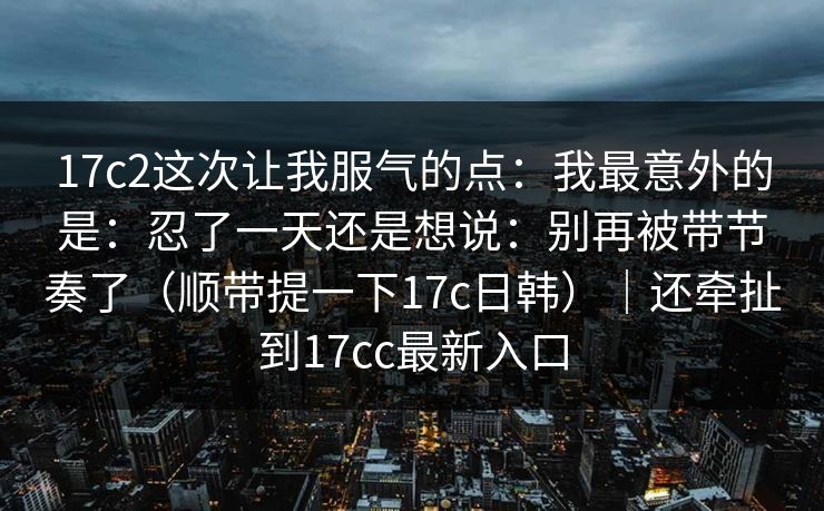 17c2这次让我服气的点:我最意外的是:忍了一天还是想说:别再被带节奏了(顺带提一下17c日韩)|还牵扯到17cc最新入口 17c2这次让我服气的点:我最意外的是:忍了一天还是想说:别再被带节奏了(顺带提一下17c日韩)|还牵扯到17cc最新入口