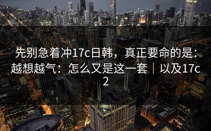 先别急着冲17c日韩,真正要命的是:越想越气:怎么又是这一套|以及17c2 先别急着冲17c日韩,真正要命的是:越想越气:怎么又是这一套|以及17c2