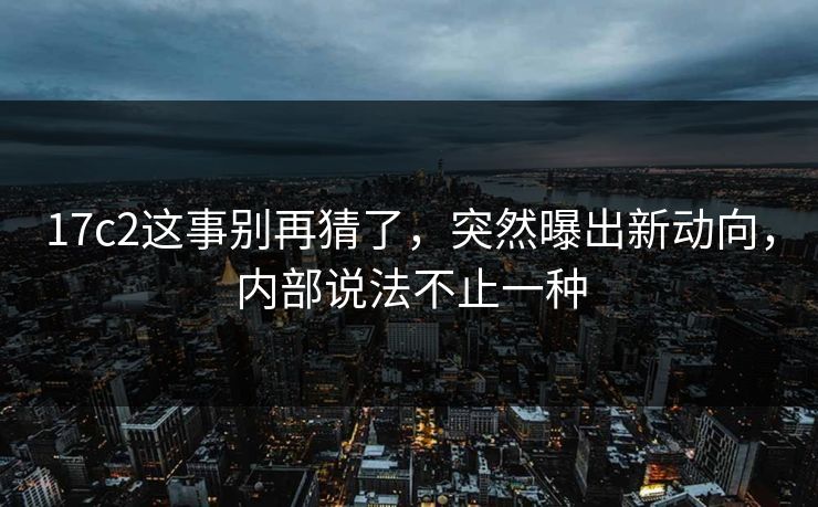 17c2这事别再猜了,突然曝出新动向,内部说法不止一种 17c2这事别再猜了,突然曝出新动向,内部说法不止一种