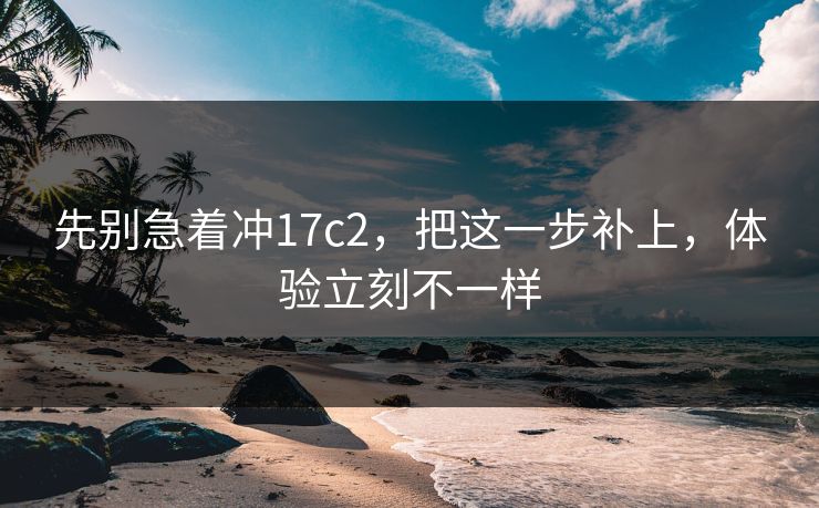先别急着冲17c2,把这一步补上,体验立刻不一样 先别急着冲17c2,把这一步补上,体验立刻不一样
