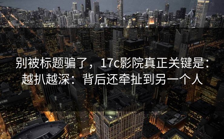 别被标题骗了,17c影院真正关键是:越扒越深:背后还牵扯到另一个人 别被标题骗了,17c影院真正关键是:越扒越深:背后还牵扯到另一个人