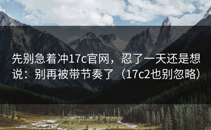 先别急着冲17c官网,忍了一天还是想说:别再被带节奏了(17c2也别忽略) 先别急着冲17c官网,忍了一天还是想说:别再被带节奏了(17c2也别忽略)