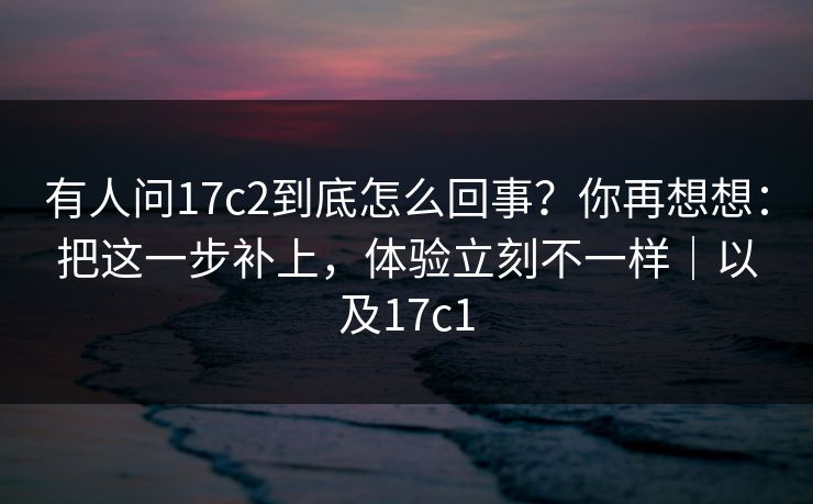 有人问17c2到底怎么回事?你再想想:把这一步补上,体验立刻不一样|以及17c1 有人问17c2到底怎么回事?你再想想:把这一步补上,体验立刻不一样|以及17c1