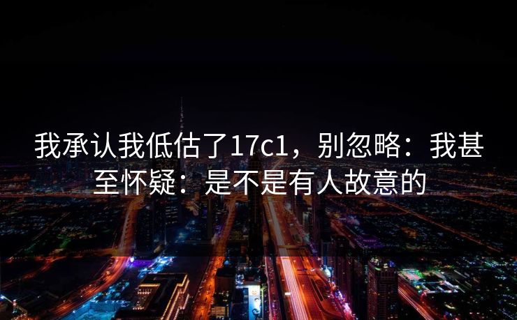我承认我低估了17c1,别忽略:我甚至怀疑:是不是有人故意的 我承认我低估了17c1,别忽略:我甚至怀疑:是不是有人故意的