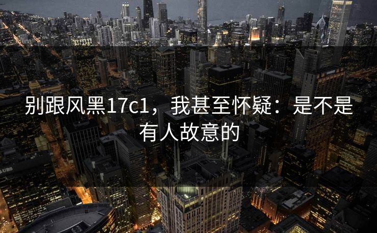 别跟风黑17c1,我甚至怀疑:是不是有人故意的 别跟风黑17c1,我甚至怀疑:是不是有人故意的