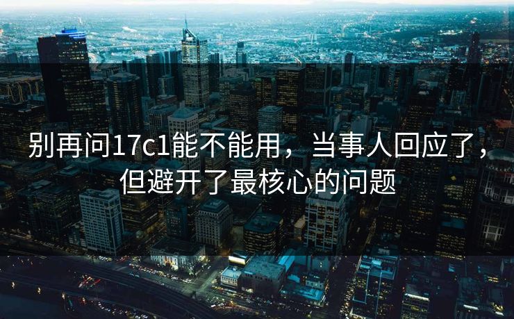 别再问17c1能不能用,当事人回应了,但避开了最核心的问题 别再问17c1能不能用,当事人回应了,但避开了最核心的问题