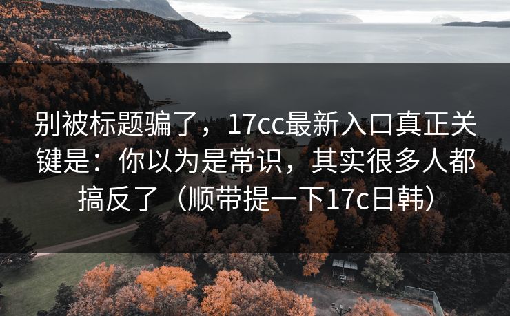 别被标题骗了,17cc最新入口真正关键是:你以为是常识,其实很多人都搞反了(顺带提一下17c日韩) 别被标题骗了,17cc最新入口真正关键是:你以为是常识,其实很多人都搞反了(顺带提一下17c日韩)