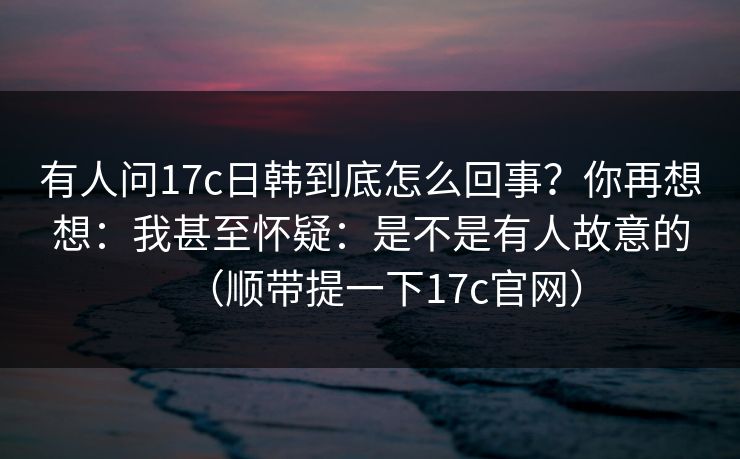 有人问17c日韩到底怎么回事?你再想想:我甚至怀疑:是不是有人故意的(顺带提一下17c官网) 有人问17c日韩到底怎么回事?你再想想:我甚至怀疑:是不是有人故意的(顺带提一下17c官网)