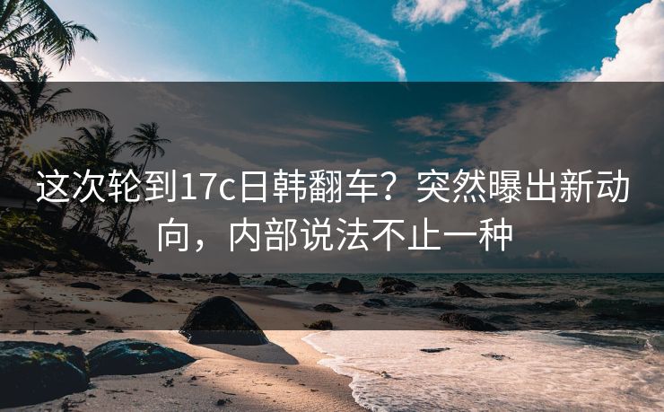 这次轮到17c日韩翻车?突然曝出新动向,内部说法不止一种 这次轮到17c日韩翻车?突然曝出新动向,内部说法不止一种