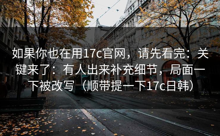 如果你也在用17c官网,请先看完:关键来了:有人出来补充细节,局面一下被改写(顺带提一下17c日韩) 如果你也在用17c官网,请先看完:关键来了:有人出来补充细节,局面一下被改写(顺带提一下17c日韩)